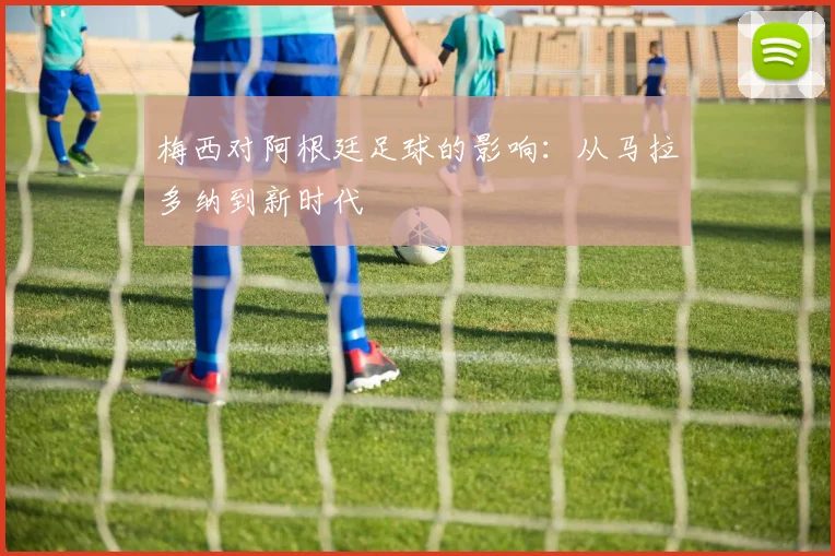 梅西对阿根廷足球的影响：从马拉多纳到新时代