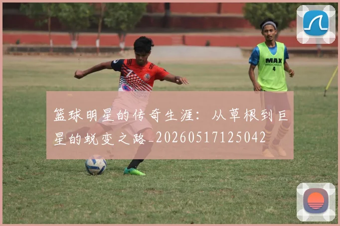 篮球明星的传奇生涯：从草根到巨星的蜕变之路_20260517125042