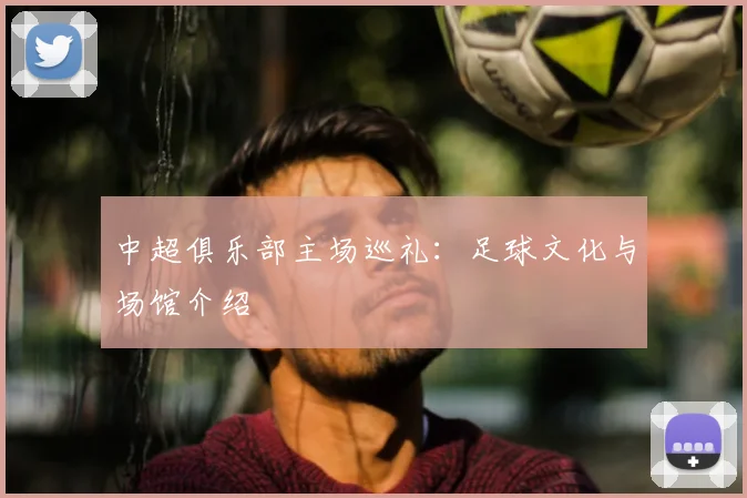 中超俱乐部主场巡礼:足球文化与场馆介绍