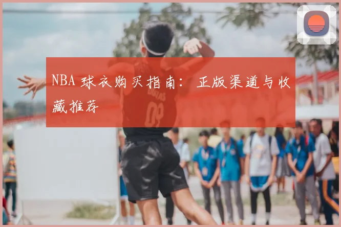 NBA 球衣购买指南:正版渠道与收藏推荐