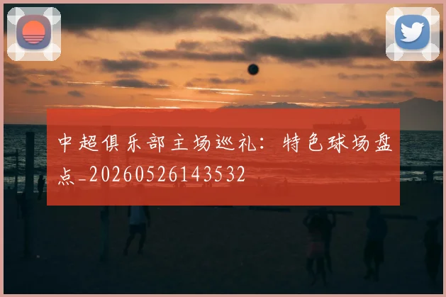中超俱乐部主场巡礼:特色球场盘点_20260526143532