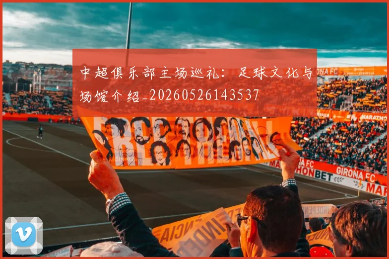 中超俱乐部主场巡礼:足球文化与场馆介绍_20260526143537